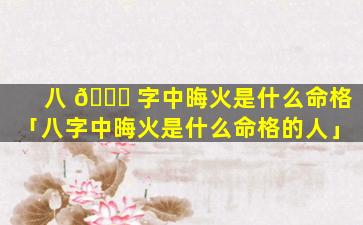 八 🐛 字中晦火是什么命格「八字中晦火是什么命格的人」